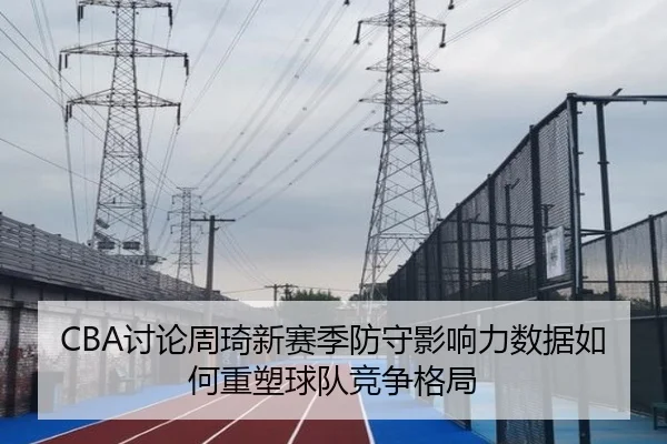 CBA讨论周琦新赛季防守影响力数据如何重塑球队竞争格局