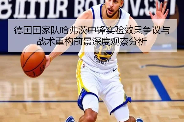 德国国家队哈弗茨中锋实验效果争议与战术重构前景深度观察分析