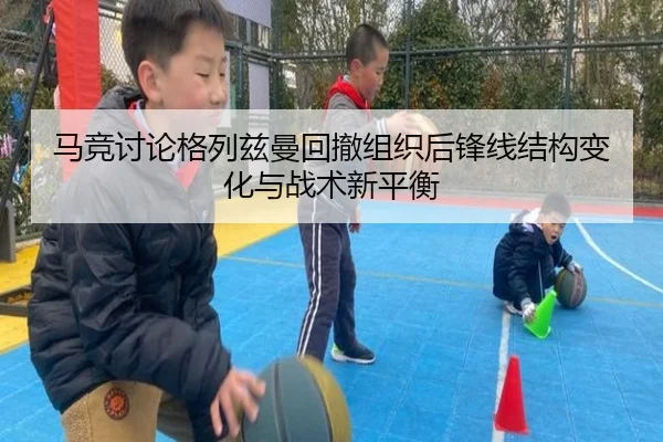 马竞讨论格列兹曼回撤组织后锋线结构变化与战术新平衡