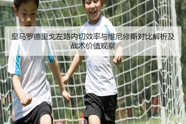 皇马罗德里戈左路内切效率与维尼修斯对比解析及战术价值观察